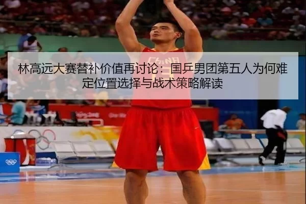 林高远大赛替补价值再讨论：国乒男团第五人为何难定位置选择与战术策略解读