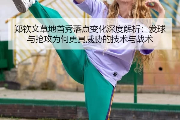 郑钦文草地首秀落点变化深度解析：发球与抢攻为何更具威胁的技术与战术
